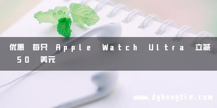 优惠 每只 Apple Watch Ultra 立减 50 美元